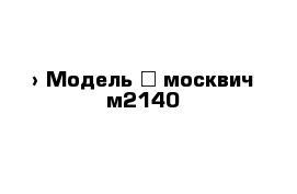  › Модель ­ москвич м2140